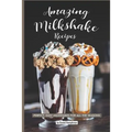 Amazing Milkshake Recipes: Perfect, Easy Milkshakes for All the Seasons