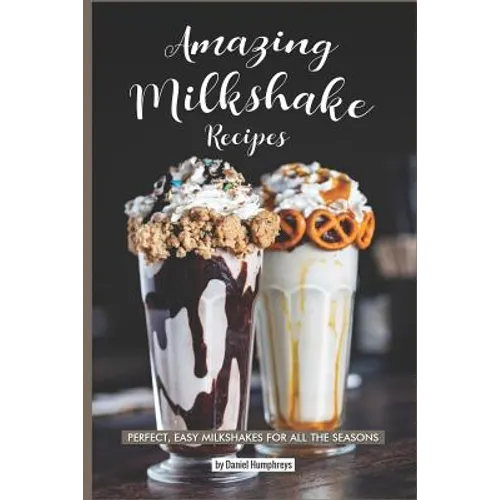 Amazing Milkshake Recipes: Perfect, Easy Milkshakes for All the Seasons