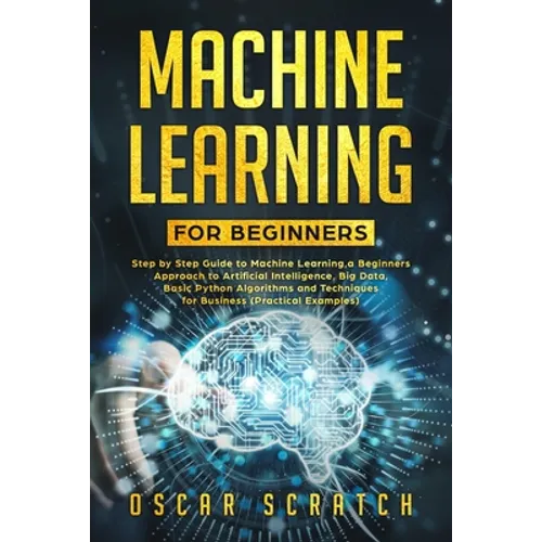 Machine Learning for Beginners: Step-by-Step Guide to Machine Learning, a Beginners Approach to Artificial Intelligence, Big Data, Basic Python Algori