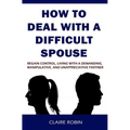 How to Deal with a Difficult Spouse: Regain Control, Living with a Demanding, Manipulative, and Unappreciative Partner