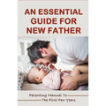 An Essential Guide For New Father: Parenting Manual To The First Few Years: Things New Dads Need To Know