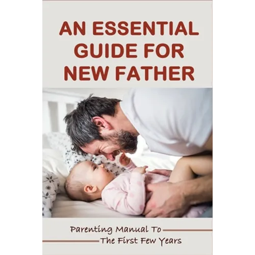 An Essential Guide For New Father: Parenting Manual To The First Few Years: Things New Dads Need To Know