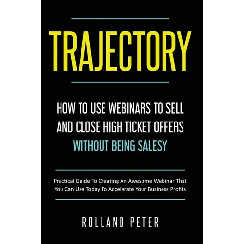 Trajectory- How to Use Webinars to Sell and Close High Ticket Offers Without Being Salesy: Practical Guide to Creating an Awesome Webinar That You Can