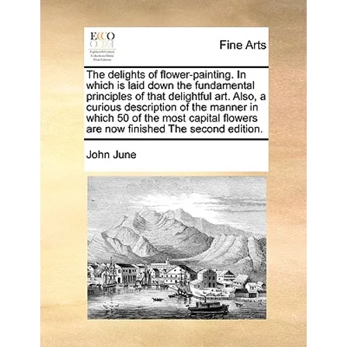 The Delights of Flower-Painting. in Which Is Laid Down the Fundamental Principles of That Delightful Art. Also, a Curious Description of the Manner in