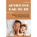 Advice For Dad-To-Be: Helpful And Practical Tips For A First-Time Dad: Things New Dads Need To Know
