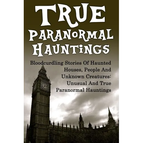 True Paranormal Hauntings: Bloodcurdling Stories Of Haunted Houses, People And Unknown Creatures: Unusual And True Paranormal Hauntings