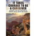 It Takes Courage To Be A Caregiver: Answers & Tips for Caregivers of Parents, Special Needs and Others