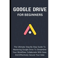 Google Drive For Beginners: The Ultimate Step-By-Step Guide To Mastering Google Drive To Streamline Your Workflow, Collaborate With Ease, And Effectiv