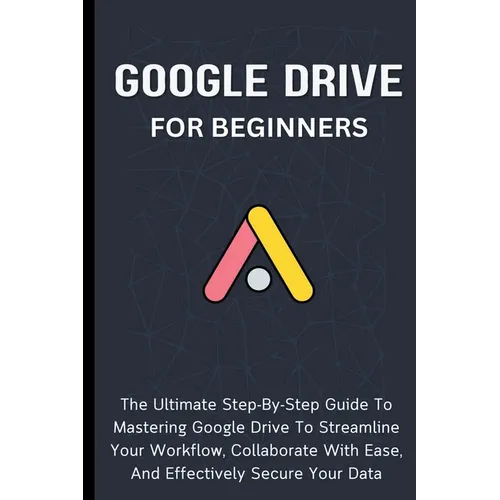 Google Drive For Beginners: The Ultimate Step-By-Step Guide To Mastering Google Drive To Streamline Your Workflow, Collaborate With Ease, And Effectiv
