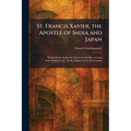 St. Francis Xavier, the Apostle of India and Japan: Written From Authentic Sources by the Rev. George Schurhammer, S.J., Freely Adapted From the Germa