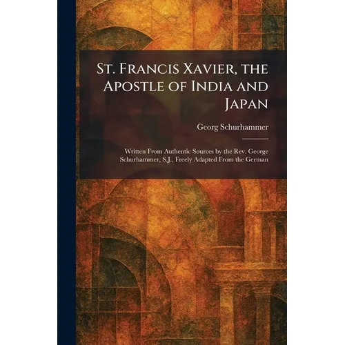 St. Francis Xavier, the Apostle of India and Japan: Written From Authentic Sources by the Rev. George Schurhammer, S.J., Freely Adapted From the Germa