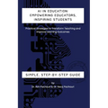 AI in Education: Empowering Educators, Inspiring Students - Practical Strategies to Transform Teaching and Improve Learning Outcomes: Empowering Educa