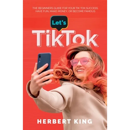 Let's Tik Tok: The Beginners Guide For Your TikTok Success. Have Fun, Make Money, Or Become Famous