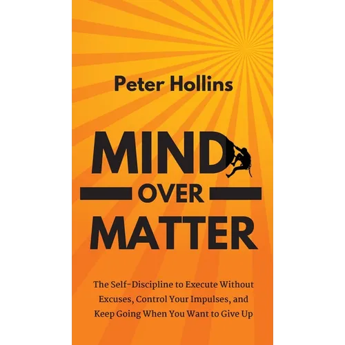Mind Over Matter: The Self-Discipline to Execute Without Excuses, Control Your Impulses, and Keep Going When You Want to Give Up