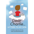 Dear Charlie...Letters to My Son: A Father's Journey of Loss, Grief, and Remembrance