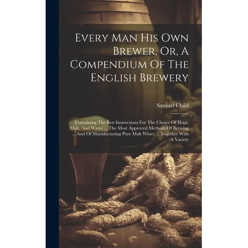 Every Man His Own Brewer, Or, A Compendium Of The English Brewery: Containing The Best Instructions For The Choice Of Hops, Malt, And Water ... The Mo