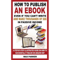 How to Publish an eBook Even If You Can't Write: and Make Thousands of Dollars in Passive Income: A Step-By-Step Illustrated Guide On How To Successfu