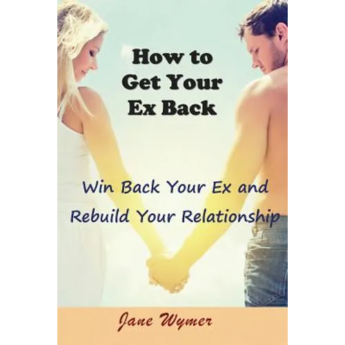 How to Get Your Ex Back: Win Back Your Ex and Rebuild Your Relationship