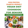 High Protein, Diabetic-Friendly Vegan Diet Cookbook For Seniors.: Optimized Vegan Solutions With Delicious, Easy-to-follow Recipes For Seniors Managin