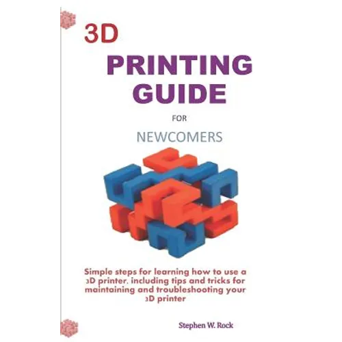 3D Printing Guide for Newcomers: Simple Steps for Learning How to Use a 3D Printer, Including Tips and Tricks for Maintaining and Troubleshooting Your