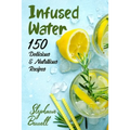 Infused Water: 150 Delicious & Nutritious Recipes
