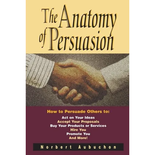 The Anatomy of Persuasion: How to Persuade Others to Act on Your Ideas, Accept Your Proposals, Buy Your Products or Services, Hire You, Promote You, a