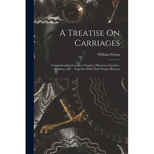 A Treatise On Carriages: Comprehending Coaches, Chariots, Phaetons, Curricles, Whiskeys, &c.: Together With Their Proper Harness