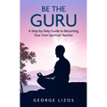 Be the Guru: A Step-By-Step Guide to Becoming Your Own Spiritual Teacher