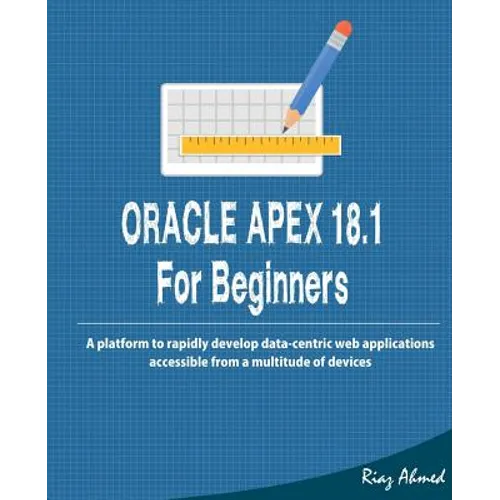 Oracle APEX 18.1 For Beginners: A platform to rapidly develop data-centric web applications accessible from a multitude of devices