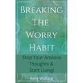 Breaking The Worry Habit - Stop Your Anxious Thoughts And Start Living!