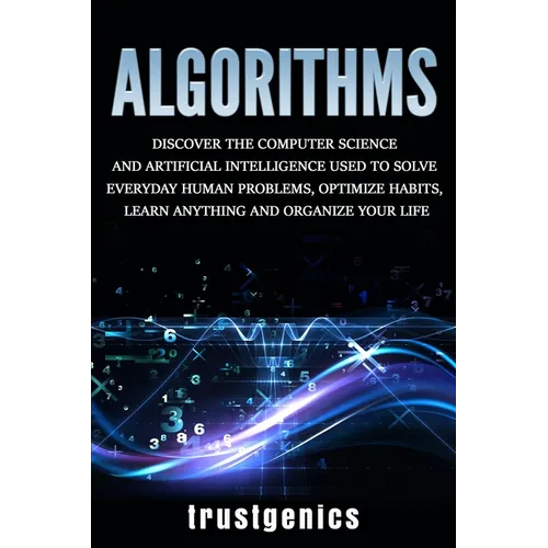 Algorithms: Discover the Computer Science and Artificial Intelligence Used to Solve Everyday Human Problems, Optimize Habits, Learn Anything, and Orga