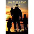 How To Be A Good Father: Building an everlasting bond with your children