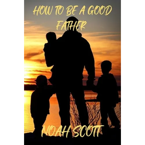How To Be A Good Father: Building an everlasting bond with your children