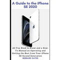 A Guide to the iPhone Se 2020: All You Need to Know and a How -To Manual on Operating and Getting the Best from Your iPhone SE Second Generation