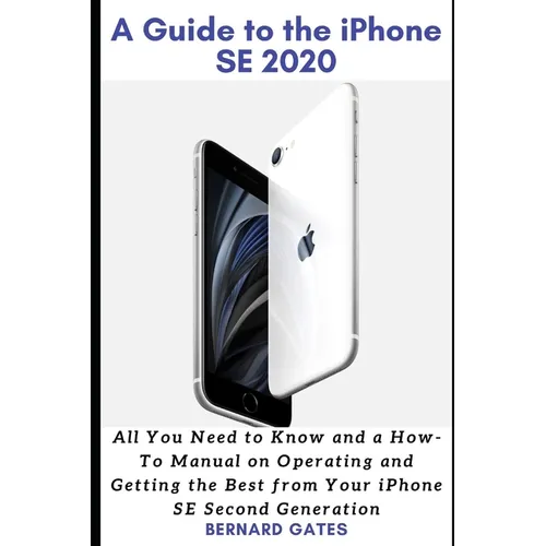 A Guide to the iPhone Se 2020: All You Need to Know and a How -To Manual on Operating and Getting the Best from Your iPhone SE Second Generation