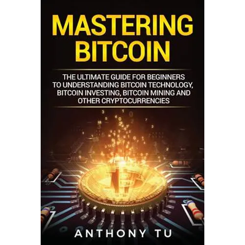 Mastering Bitcoin: The Ultimate Guide for Beginners to Understanding Bitcoin Technology, Bitcoin Investing, Bitcoin Mining and Other Cryptocurrencies