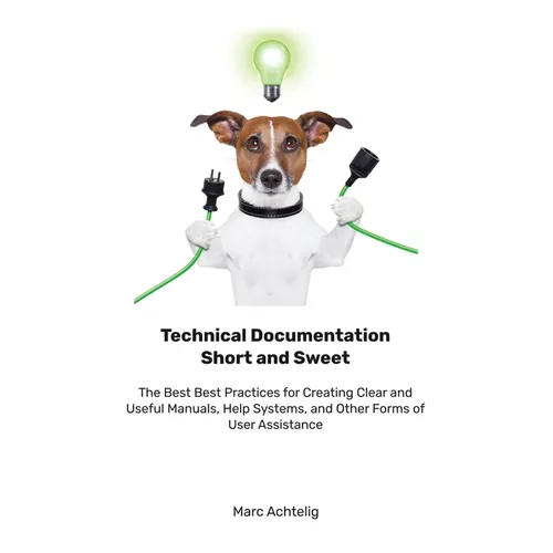 Technical Documentation Short and Sweet: The Best Best Practices for Creating Clear and Useful Manuals, Help Systems, and Other Forms of User Assistan