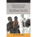 Dig Where You Are: How One Person's Effort Can Save a Life, Empower a Community and Create Meaningful Change in the World