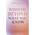 Wisdom Beyond What You Know: How to Shift from Being Driven by the Mind to Living from the Heart and Intuition