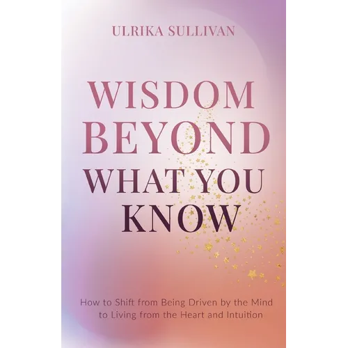 Wisdom Beyond What You Know: How to Shift from Being Driven by the Mind to Living from the Heart and Intuition