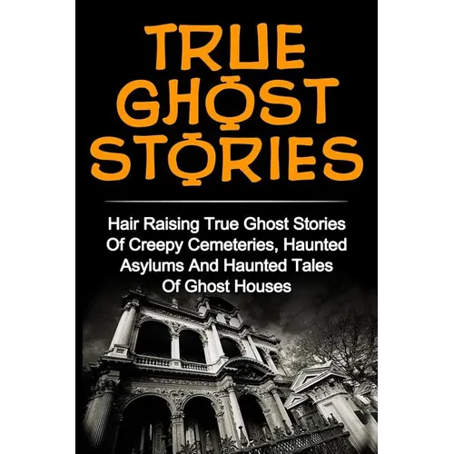 True Ghost Stories: Hair Raising True Ghost Stories Of Creepy Cemeteries, Haunted Asylums And Haunted Tales Of Ghost Houses!