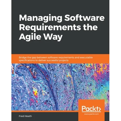 Managing Software Requirements the Agile Way: Bridge the gap between software requirements and executable specifications to deliver successful project