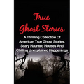 True Ghost Stories: A Thrilling Collection Of American True Ghost Stories, Scary Haunted Houses And Chilling Unexplained Phenomena