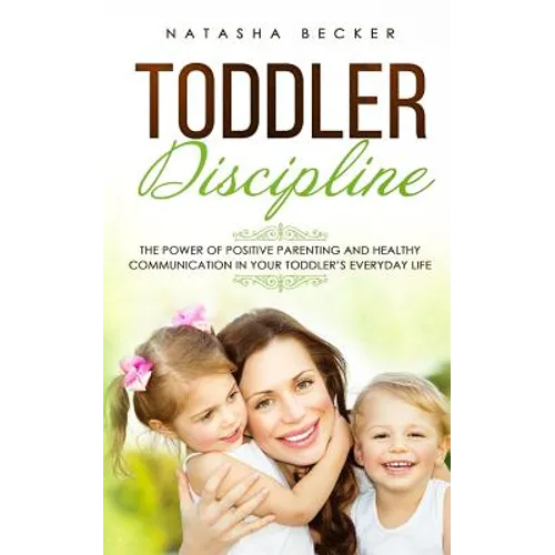 Toddler Discipline: The Power Of Positive Parenting And Healthy Communication In Your Toddler's Everyday Life