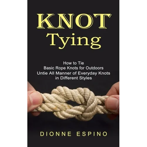 Knot Tying: How to Tie Basic Rope Knots for Outdoors (Untie All Manner of Everyday Knots in Different Styles)