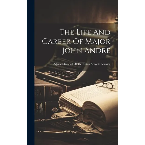 The Life And Career Of Major John André: Adjutant-general Of The British Army In America