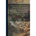 A Practical Treatise on Perspective, Adapted for the Study of Those Who Draw From Nature, by Which the Usual Errours May Be Corrected