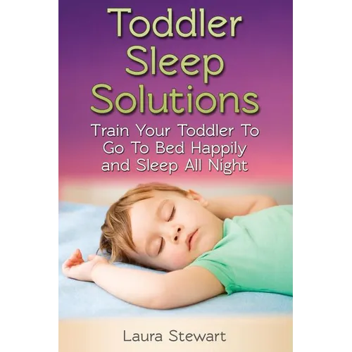 Toddler Sleep Solutions: Train Your Toddler To Go To Bed Happily and Sleep All Night