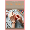 How to Make Beaded Jewelry: An Essential Beginners Guide to Unlocking the Artistry of Beadwork to Making Stunning Personalized Beaded Jewelry
