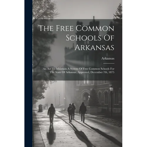 The Free Common Schools Of Arkansas: An Act To Maintain A System Of Free Common Schools For The State Of Arkansas. Approved, December 7th, 1875